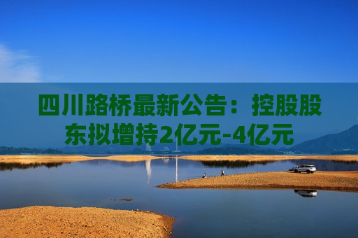 四川路桥最新公告：控股股东拟增持2亿元-4亿元