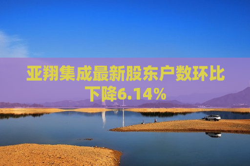 亚翔集成最新股东户数环比下降6.14%