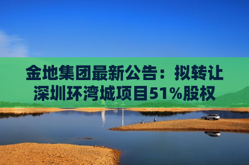 金地集团最新公告：拟转让深圳环湾城项目51%股权